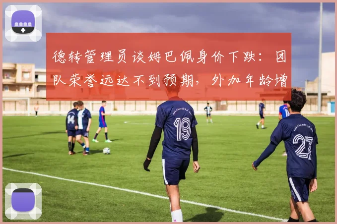 德转管理员谈姆巴佩身价下跌：团队荣誉远达不到预期，外加年龄增大